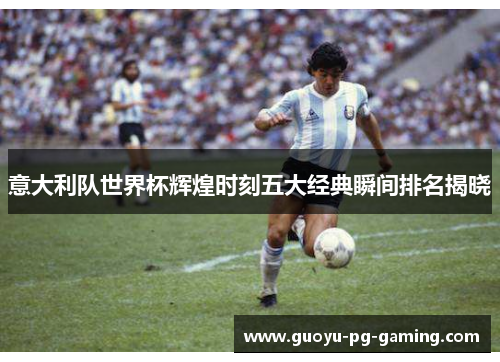 意大利队世界杯辉煌时刻五大经典瞬间排名揭晓 意大利队世界杯辉煌时刻五大经典瞬间排名揭晓