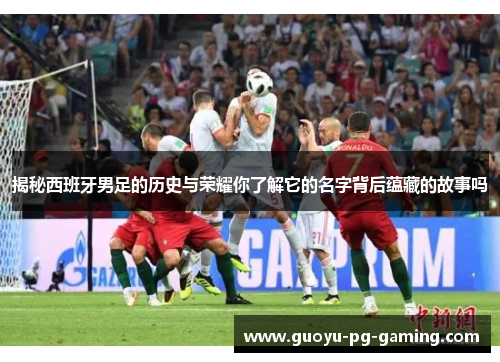 揭秘西班牙男足的历史与荣耀你了解它的名字背后蕴藏的故事吗 揭秘西班牙男足的历史与荣耀你了解它的名字背后蕴藏的故事吗