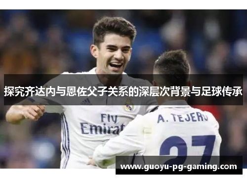 探究齐达内与恩佐父子关系的深层次背景与足球传承