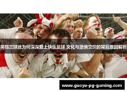 英格兰球迷为何深深爱上快乐足球 文化与激情交织的背后原因解析 英格兰球迷为何深深爱上快乐足球 文化与激情交织的背后原因解析