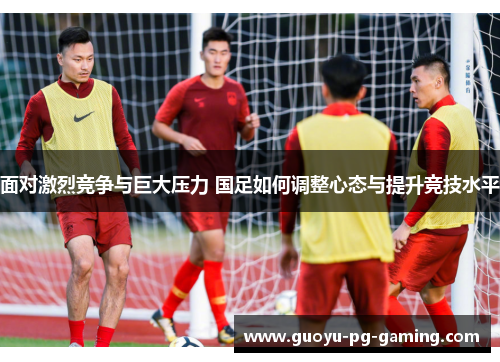 面对激烈竞争与巨大压力 国足如何调整心态与提升竞技水平