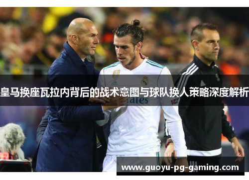 皇马换座瓦拉内背后的战术意图与球队换人策略深度解析 皇马换座瓦拉内背后的战术意图与球队换人策略深度解析