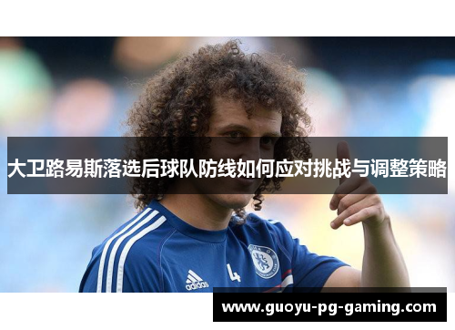 大卫路易斯落选后球队防线如何应对挑战与调整策略 大卫路易斯落选后球队防线如何应对挑战与调整策略