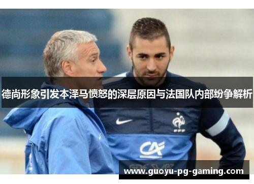 德尚形象引发本泽马愤怒的深层原因与法国队内部纷争解析 德尚形象引发本泽马愤怒的深层原因与法国队内部纷争解析