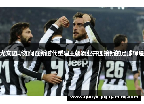 尤文图斯如何在新时代重建王朝霸业并迎接新的足球辉煌