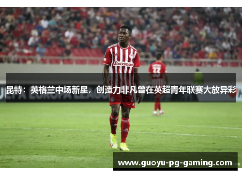 昆特：英格兰中场新星，创造力非凡曾在英超青年联赛大放异彩