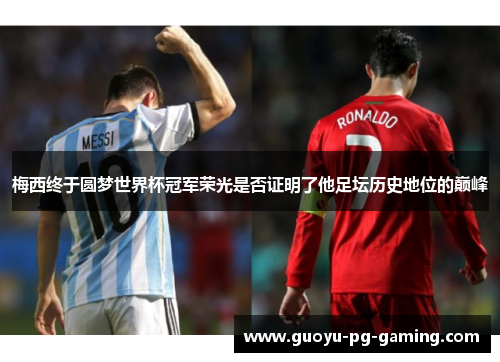 梅西终于圆梦世界杯冠军荣光是否证明了他足坛历史地位的巅峰