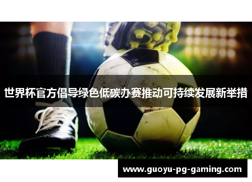 世界杯官方倡导绿色低碳办赛推动可持续发展新举措