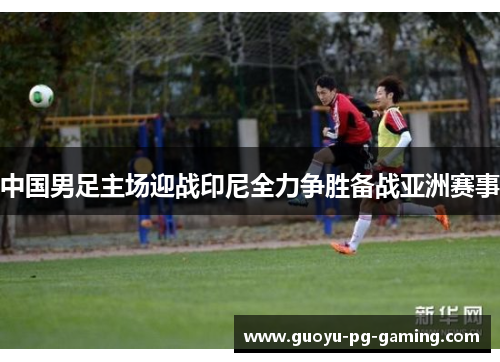 中国男足主场迎战印尼全力争胜备战亚洲赛事 中国男足主场迎战印尼全力争胜备战亚洲赛事