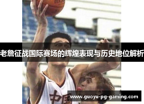 老詹征战国际赛场的辉煌表现与历史地位解析