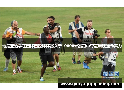 肯尼亚选手在国际田径锦标赛女子10000米赛跑中夺冠展现强劲实力